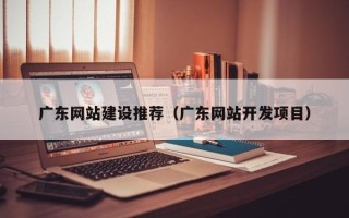 天津广东网站建设推荐（广东网站开发项目）