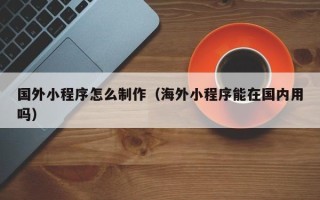 天津国外小程序怎么制作（海外小程序能在国内用吗）