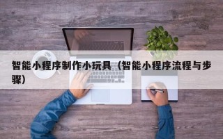 天津智能小程序制作小玩具（智能小程序流程与步骤）