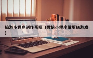 天津旅游小程序制作蛋糕（微信小程序做蛋糕游戏）